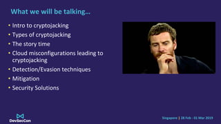 Singapore | 28 Feb - 01 Mar 2019
What we will be talking…
• Intro to cryptojacking
• Types of cryptojacking
• The story time
• Cloud misconfigurations leading to
cryptojacking
• Detection/Evasion techniques
• Mitigation
• Security Solutions
 