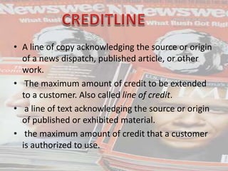 • A line of copy acknowledging the source or origin
of a news dispatch, published article, or other
work.
• The maximum amount of credit to be extended
to a customer. Also called line of credit.
• a line of text acknowledging the source or origin
of published or exhibited material.
• the maximum amount of credit that a customer
is authorized to use.
 