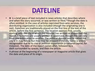 • It is a brief piece of text included in news articles that describes where
and when the story occurred, or was written or filed,[1]though the date is
often omitted. In the case of articles reprinted from wire services, the
distributing organization is also included (though the originating one is
not). Datelines are traditionally placed on the first line of the text of the
article, before the first sentence. The location appears first, usually
starting with the city in which the reporter has written or dispatched the
report. City names are usually printed in uppercase, though this can vary
from one publication to another. The political division and/or nation the
city is in may follow, but they may be dropped if the city name is widely
recognizable due to its size or political importance (a national capital, for
instance). The date of the report comes after, followed by a
dash surrounded by spaces, and then the article.
• A phrase at the beginning of a newspaper or magazine article that gives
the date and place of its origin.
 