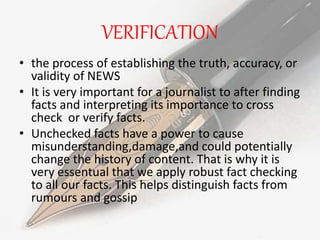 VERIFICATION
• the process of establishing the truth, accuracy, or
validity of NEWS
• It is very important for a journalist to after finding
facts and interpreting its importance to cross
check or verify facts.
• Unchecked facts have a power to cause
misunderstanding,damage,and could potentially
change the history of content. That is why it is
very essentual that we apply robust fact checking
to all our facts. This helps distinguish facts from
rumours and gossip
 