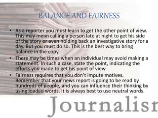 BALANCE AND FAIRNESS
• As a reporter you must learn to get the other point of view.
This may mean calling a person late at night to get his side
of the story or even holding back an investigative story for a
day. But you must do so. This is the best way to bring
balance in the copy.
• There may be times when an individual may avoid making a
statement. In such a case, state the point, indicating the
efforts you made to get his point of view.
• Fairness requires that you don’t impute motives.
Remember that your news report is going to be read by
hundreds of people, and you can influence their thinking by
using loaded words. It is always best to use neutral words.
 