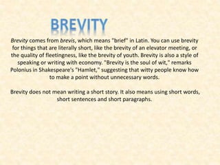 Brevity comes from brevis, which means "brief" in Latin. You can use brevity
for things that are literally short, like the brevity of an elevator meeting, or
the quality of fleetingness, like the brevity of youth. Brevity is also a style of
speaking or writing with economy. "Brevity is the soul of wit," remarks
Polonius in Shakespeare's "Hamlet," suggesting that witty people know how
to make a point without unnecessary words.
Brevity does not mean writing a short story. It also means using short words,
short sentences and short paragraphs.
 