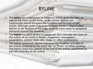 BYLINE
• The byline on a newspaper or magazine article gives the date, as
well as the name of the writer of the article. Bylines are
traditionally placed between the headline and the text of the
article, although some magazines (notably Reader's Digest) place
bylines at the bottom of the page, to leave more room for graphical
elements around the headline.
• The byline is a short phrase or paragraph that indicates the name of
the author of an article in books, magazines, newspapers,
newsletters, content Web sites, blogs, or other publications.
• The byline commonly appears between the headline and start of
the article, prefaced by the word "By" or "From" or other wording.
The byline could also appear at the end of the article, sometimes as
part of a mini-bio of the author.
 