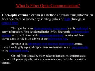 What Is Fiber Optic Communication?
Fiber-optic communication is a method of transmitting information
from one place to another by sending pulses of light through an
optical fiber.
The light forms an electromagnetic carrier wave that is modulated to
carry information. First developed in the 1970s, fiber-optic communication
systems have revolutionized the telecommunications industry and have
played a major role in the advent of the Information Age.
Because of its advantages over electrical transmission, optical
fibers have largely replaced copper wire communications in core networks
in the developed world.
Optical fiber is used by many telecommunications companies to
transmit telephone signals, Internet communication, and cable television
signals.
 