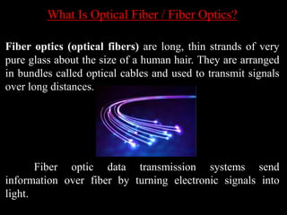 What Is Optical Fiber / Fiber Optics?
Fiber optics (optical fibers) are long, thin strands of very
pure glass about the size of a human hair. They are arranged
in bundles called optical cables and used to transmit signals
over long distances.
Fiber optic data transmission systems send
information over fiber by turning electronic signals into
light.
 