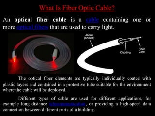 What Is Fiber Optic Cable?
An optical fiber cable is a cable containing one or
more optical fibers that are used to carry light.
The optical fiber elements are typically individually coated with
plastic layers and contained in a protective tube suitable for the environment
where the cable will be deployed.
Different types of cable are used for different applications, for
example long distance telecommunication, or providing a high-speed data
connection between different parts of a building.
 