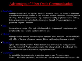 Advantages of Fiber Optic Communication
Bandwidth –
Fiber optic cables have a much greater bandwidth than metal cables. The amount of information
that can be transmitted per unit time of fiber over other transmission media is its most significant
advantage. With the high performance single mode cable used by telephone industries for long
distance telecommunication, the bandwidth surpasses the needs of today's applications and
gives room for growth tomorrow.
Size -
In comparison to copper, a fiber optic cable has nearly 4.5 times as much capacity as the wire
cable has and a cross sectional area that is 30 times less.
 Weight -
Fiber optic cables are much thinner and lighter than metal wires. They also occupy less space
with cables of the same information capacity. Lighter weight makes fiber easier to install.
Security -
Optical fibers are difficult to tap. As they do not radiate electromagnetic energy, emissions
cannot be intercepted. As physically tapping the fiber takes great skill to do undetected, fiber
is the most secure medium available for carrying sensitive data.
 Flexibility -
An optical fiber has greater tensile strength than copper or steel fibers of the same
diameter. It is flexible, bends easily and resists most corrosive elements that attack copper cable.
 