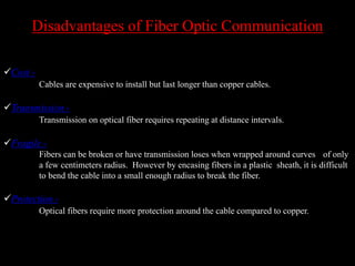 Disadvantages of Fiber Optic Communication
Cost -
Cables are expensive to install but last longer than copper cables.
Transmission -
Transmission on optical fiber requires repeating at distance intervals.
Fragile -
Fibers can be broken or have transmission loses when wrapped around curves of only
a few centimeters radius. However by encasing fibers in a plastic sheath, it is difficult
to bend the cable into a small enough radius to break the fiber.
Protection -
Optical fibers require more protection around the cable compared to copper.
 