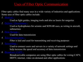 Uses of Fiber Optic Communication
Fiber optic cables find many uses in a wide variety of industries and applications.
Some uses of fiber optic cables include:
1. Medical –
Used as light guides, imaging tools and also as lasers for surgeries
2. Defense / Government –
Used as hydrophones for seismic and SONAR uses, as wiring in aircraft,
submarines
3. Data Storage –
Used for data transmission
4. Telecommunication –
Fiber is laid and used for transmitting and receiving purposes
5. Networking –
Used to connect users and servers in a variety of network settings and
help increase the speed and accuracy of data transmission
6. Broadcast / CATV –
Broadcast/cable companies are using fiber optic cables for wiring CATV,
HDTV, internet, video on-demand and other applications
 