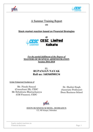 Equity market reactions on
Financial decisions Page: 1
Stock market reaction based on Financial Strategies
at
CESC Limited
Kolkata
For the partial fulfilment of the Degree of
MASTERS OF BUSINESS ADMINISTRATION
Session 2016-2018
BY:
RUPANJAN NAYAK
Roll no: 160360500134
DOON BUSINESS SCHOOL, DEHRADUN
122, MI Selaqui, Dehradun
A Summer Training Report
on
Under Esteemed Guidance of
Mr. Pinaki Sanyal
(Consultant IR), CESC
Mr Debabrata Bhattacharyya
(GM Finance), CESC
Dr. Shalini Singh
(Associate Professor)
Doon Business School
 