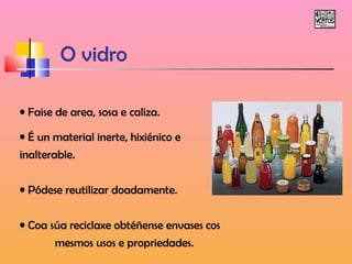 O vidro 
• Faise de area, sosa e caliza. 
• É un material inerte, hixiénico e 
inalterable. 
• Pódese reutilizar doadamente. 
• Coa súa reciclaxe obtéñense envases cos 
mesmos usos e propriedades. 
 
