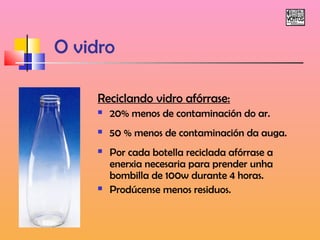 O vidro 
Reciclando vidro afórrase: 
 20% menos de contaminación do ar. 
 50 % menos de contaminación da auga. 
 Por cada botella reciclada afórrase a 
enerxia necesaria para prender unha 
bombilla de 100w durante 4 horas. 
 Prodúcense menos residuos. 
 