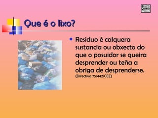 QQuuee éé oo lliixxoo?? 
 Residuo é calquera 
sustancia ou obxecto do 
que o posuidor se queira 
desprender ou teña a 
obriga de desprenderse. 
(Directiva 75/442/CEE) 
 