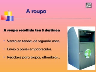 AA rroouuppaa 
A roupa recollida ten 3 destinos: 
• Venta en tendas de segunda man. 
• Envío a países empobrecidos. 
• Reciclaxe para trapos, alfombras... 
 