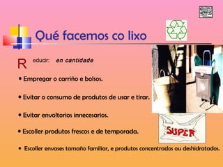 Qué facemos co lixo 
R educir: en cantidade 
• Empregar o carriño e bolsos. 
• Evitar o consumo de produtos de usar e tirar. 
• Evitar envoltorios innecesarios. 
• Escoller produtos frescos e de temporada. 
• Escoller envases tamaño familiar, e produtos concentrados ou deshidratados. 
 