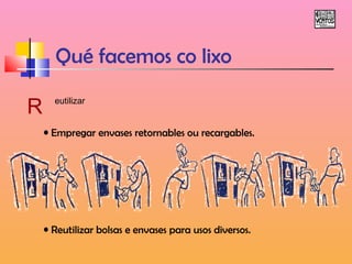 Qué facemos co lixo 
R eutilizar 
• Empregar envases retornables ou recargables. 
• Reutilizar bolsas e envases para usos diversos. 
 