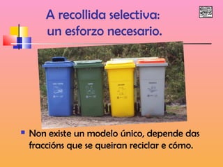 A recollida selectiva: 
un esforzo necesario. 
 Non existe un modelo único, depende das 
fraccións que se queiran reciclar e cómo. 
 
