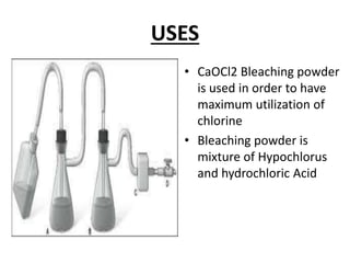 USES
• CaOCl2 Bleaching powder
is used in order to have
maximum utilization of
chlorine
• Bleaching powder is
mixture of Hypochlorus
and hydrochloric Acid
 