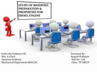 STUDY OF BIODIESEL
PREPARATION &
PROPERTIES FOR
DIESEL ENGINE
Under the Guidance Of: Presented By:
Mrs. A.J.Patil Rupesh R Mahale
Assistant Professor Roll No : 116
Mechanical Department SKNCOE Class : TE MECH
 