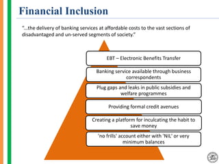 Financial Inclusion
“...the delivery of banking services at affordable costs to the vast sections of
disadvantaged and un-served segments of society.”
EBT – Electronic Benefits Transfer
Banking service available through business
correspondents
Plug gaps and leaks in public subsidies and
welfare programmes
Providing formal credit avenues
Creating a platform for inculcating the habit to
save money
'no frills' account either with 'NIL' or very
minimum balances
 