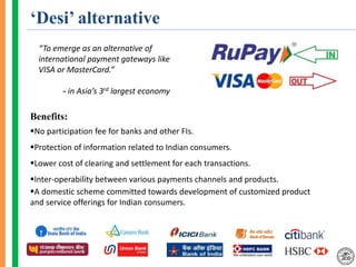 ‘Desi’ alternative
“To emerge as an alternative of
international payment gateways like
VISA or MasterCard.”
- in Asia’s 3rd largest economy
Benefits:
No participation fee for banks and other FIs.
Protection of information related to Indian consumers.
Lower cost of clearing and settlement for each transactions.
Inter-operability between various payments channels and products.
A domestic scheme committed towards development of customized product
and service offerings for Indian consumers.
 