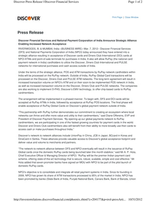 Discover Press Release | Discover Financial Services                                                    Page 1 of 2




                                                                                         Print Page | Close Window




   Press Release

   Discover Financial Services and National Payment Corporation of India Announce Strategic Alliance
   Enabling Increased Network Acceptance
   RIVERWOODS, Ill. & MUMBAI, India--(BUSINESS WIRE)--Mar. 7, 2012-- Discover Financial Services
   (DFS) and National Payments Corporation of India (NPCI) today announced they have entered into a
   strategic alliance resulting in acceptance of Discover cards and Diners Club International (DCI) cards at
   NPCI ATMs and point-of-sale terminals for purchases in India. It also will allow RuPay (the national card
   payment network in India) cardholders to utilize the Discover, Diners Club International and PULSE
   networks for international purchases and cash access outside of India.

   Under the terms of the strategic alliance, POS and ATM transactions by RuPay network cardholders within
   India will be processed on the RuPay network. Outside of India, RuPay Global Card transactions will be
   processed on the Discover, Diners Club and PULSE ATM networks. The long-term agreement will result in
   increased transaction volume on NPCI’s ATM and on their soon-to-be implemented POS network in India,
   as well as increased transaction volume on the Discover, Diners Club and PULSE networks. The companies
   are also working to implement D-PAS, Discover’s EMV technology, to offer chip-based cards to RuPay
   cardmembers.

   The arrangement will be implemented in a phased manner. To begin with, DFS and DCI cards will be
   accepted at RuPay ATMs in India, followed by acceptance at RuPay POS locations. The final phase will
   enable acceptance of RuPay Global Cards on Discover’s global payment network outside of India.

   “This partnership with RuPay further demonstrates our commitment to creating an ecosystem where local
   networks can thrive and offer more value and utility to their cardmembers,” said Diane Offereins, EVP and
   President of Discover Payment Services. “By opening up our global payments network to RuPay
   cardmembers, we are participating in one of the fastest growing countries for payment cards in the world.
   Discover and Diners Club cardmembers also will benefit from their ability to more broadly use their cards to
   access cash or make purchases throughout India.”

   Discover’s network to network alliances include UnionPay in China, JCB in Japan, BCcard in Korea and
   DinaCard in Serbia. These alliances provide valuable access to Discover's global acceptance footprint and
   deliver value and volume to merchants and partners.

   “The network-to-network alliance between DFS and NPCI eventually will result in the issuance of RuPay
   Global cards once the domestic RuPay cards being launched later this month stabilize,” said Mr A. P. Hota,
   Chief Executive Officer & Managing Director of NPCI. “RuPay will be the premier Indian payment card
   scheme, offering state-of-the-art technology that is secure, robust, scalable, simple and cost effective.” Mr
   Hota added that seven promoter banks have signed an MOU with NPCI to be part of the pilot launch of
   domestic RuPay cards.

   NPCI’s objective is to consolidate and integrate all retail payment systems in India. Since its founding in
   2009, NPCI has grown its share of ATM transactions processed to 95% of the market in India. NPCI has
   been promoted by banks (State Bank of India, Punjab National Bank, Canara Bank, Bank of Baroda, Union




http://investorrelations.discoverfinancial.com/phoenix.zhtml?c=204177&p=irol-pressArti... 10/31/2012
 