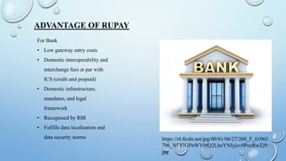 ADVANTAGE OF RUPAY
For Bank
• Low gateway entry costs
• Domestic interoperability and
interchange fees at par with
ICS (credit and prepaid)
• Domestic infrastructure,
mandates, and legal
framework
• Recognised by RBI
• Fulfills data localisation and
data security norms https://t4.ftcdn.net/jpg/00/61/06/27/360_F_61062
796_NF87GPnWV0fQ2LhoYNlyjev0PocRwZj9.
jpg
 
