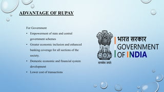 ADVANTAGE OF RUPAY
For Government
• Empowerment of state and central
government schemes
• Greater economic inclusion and enhanced
banking coverage for all sections of the
society.
• Domestic economic and financial system
development
• Lower cost of transactions
 