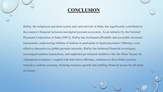 CONCLUSION
RuPay, the indigenous payment system and card network in India, has significantly contributed to
the country's financial inclusion and digital payment ecosystem. As an initiative by the National
Payments Corporation of India (NPCI), RuPay has facilitated affordable and accessible electronic
transactions, empowering millions of Indians to participate in digital payments. Offering a cost-
effective alternative to global payment networks, RuPay has bolstered financial sovereignty,
encouraged cashless transactions, and supported government initiatives like Jan Dhan Yojana. Its
widespread acceptance, coupled with innovative offerings, continues to drive India's journey
towards a cashless economy, fostering inclusive growth and enabling financial access for all strata
of society.
 