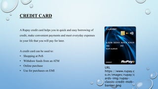 CREDIT CARD
A Rupay credit card helps you in quick and easy borrowing of
credit, make convenient payments and meet everyday expenses
in your life that you will pay for later.
A credit card can be used to:
• Shopping at PoS
• Withdraw funds from an ATM
• Online purchase
• Use for purchases on EMI
URL
https://www.rupay.c
o.in/images/rupay/c
ards-img/rupay-
classic-credit-mob-
banner.png
 