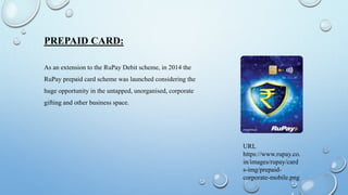 PREPAID CARD:
As an extension to the RuPay Debit scheme, in 2014 the
RuPay prepaid card scheme was launched considering the
huge opportunity in the untapped, unorganised, corporate
gifting and other business space.
URL
https://www.rupay.co.
in/images/rupay/card
s-img/prepaid-
corporate-mobile.png
 