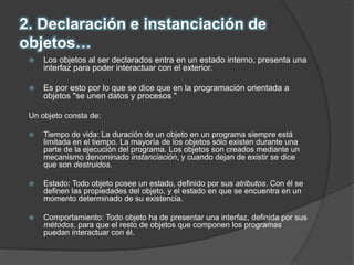 2. Declaración e instanciación de
objetos…
 Los objetos al ser declarados entra en un estado interno, presenta una
interfaz para poder interactuar con el exterior.
 Es por esto por lo que se dice que en la programación orientada a
objetos "se unen datos y procesos "
Un objeto consta de:
 Tiempo de vida: La duración de un objeto en un programa siempre está
limitada en el tiempo. La mayoría de los objetos sólo existen durante una
parte de la ejecución del programa. Los objetos son creados mediante un
mecanismo denominado instanciación, y cuando dejan de existir se dice
que son destruidos.
 Estado: Todo objeto posee un estado, definido por sus atributos. Con él se
definen las propiedades del objeto, y el estado en que se encuentra en un
momento determinado de su existencia.
 Comportamiento: Todo objeto ha de presentar una interfaz, definida por sus
métodos, para que el resto de objetos que componen los programas
puedan interactuar con él.
 