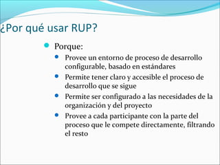 ¿Por qué usar RUP?
 Porque:
 Provee un entorno de proceso de desarrollo
configurable, basado en estándares
 Permite tener claro y accesible el proceso de
desarrollo que se sigue
 Permite ser configurado a las necesidades de la
organización y del proyecto
 Provee a cada participante con la parte del
proceso que le compete directamente, filtrando
el resto
 
