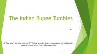The Indian Rupee Tumbles
A Case study on what lead the 3rd fastest growing Asian economy and the next super
power to China into a financial catastrophe
 