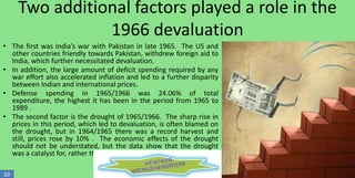 Two additional factors played a role in the
1966 devaluation
• The first was India’s war with Pakistan in late 1965. The US and
other countries friendly towards Pakistan, withdrew foreign aid to
India, which further necessitated devaluation.
• In addition, the large amount of deficit spending required by any
war effort also accelerated inflation and led to a further disparity
between Indian and international prices.
• Defense spending in 1965/1966 was 24.06% of total
expenditure, the highest it has been in the period from 1965 to
1989 .
• The second factor is the drought of 1965/1966. The sharp rise in
prices in this period, which led to devaluation, is often blamed on
the drought, but in 1964/1965 there was a record harvest and
still, prices rose by 10% . The economic effects of the drought
should not be understated, but the data show that the drought
was a catalyst for, rather than a direct cause of, devaluation
10

 