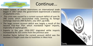 Continue…
• India’s system of severe restrictions on international trade
began in 1957 when the government experienced a balance
of payments crisis.
• This crisis was caused by a current account deficit of over Rs
290 crores which necessitated India lowering its foreign
exchange reserves (RBI Bulletin, July 1957, pp 638).
• The large current account deficit was largely a result of the
Second Five-Year Plan which mandated higher imports,
especially of capital goods.
• Exports in the year 1956-1957 stagnated while imports
increased by Rs 325 crores from the previous year.
• Another factor behind the current account deficit was the
increase in freight costs due to hostilities in West Asia

11

 
