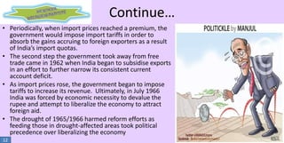 Continue…
• Periodically, when import prices reached a premium, the
government would impose import tariffs in order to
absorb the gains accruing to foreign exporters as a result
of India’s import quotas.
• The second step the government took away from free
trade came in 1962 when India began to subsidise exports
in an effort to further narrow its consistent current
account deficit.
• As import prices rose, the government began to impose
tariffs to increase its revenue. Ultimately, in July 1966
India was forced by economic necessity to devalue the
rupee and attempt to liberalize the economy to attract
foreign aid.
• The drought of 1965/1966 harmed reform efforts as
feeding those in drought-affected areas took political
precedence over liberalizing the economy
12

 