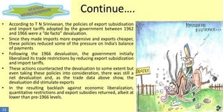 Continue….
•
•

•
•

•

13

According to T N Srinivasan, the policies of export subsidisation
and import tariffs adopted by the government between 1962
and 1966 were a “de facto” devaluation.
Since they made imports more expensive and exports cheaper,
these policies reduced some of the pressure on India’s balance
of payments
Following the 1966 devaluation, the government initially
liberalized its trade restrictions by reducing export subsidization
and import tariffs.
These actions counteracted the devaluation to some extent but
even taking these policies into consideration, there was still a
net devaluation and, as the trade data above show, the
devaluation did stimulate exports
In the resulting backlash against economic liberalization,
quantitative restrictions and export subsidies returned, albeit at
lower than pre-1966 levels.

 