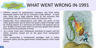 WHAT WENT WRONG IN-1991
• Inflation caused by expansionary monetary and fiscal policy
depressed exports and led to consistent trade deficits. In each
case, there was a large adverse shock to the economy that
precipitated, but did not directly cause, the financial crisis.
• Additionally, from Independence until 1991, the policy of the
Indian government was to follow the Soviet model of foreign trade
by viewing exports as a necessary evil whose sole purpose was to
earn foreign currency with which to purchase goods from abroad
that could not be produced at home.
• As a result, there were inadequate incentives to export and the
Indian economy missed out on the gains from comparative
advantage.
• 1991 represented a fundamental paradigm shift in Indian
economic policy and the government moved toward a freer trade
stance.
15

 