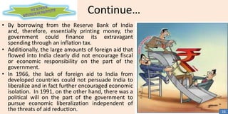Continue…
• By borrowing from the Reserve Bank of India
and, therefore, essentially printing money, the
government could finance its extravagant
spending through an inflation tax.
• Additionally, the large amounts of foreign aid that
flowed into India clearly did not encourage fiscal
or economic responsibility on the part of the
government.
• In 1966, the lack of foreign aid to India from
developed countries could not persuade India to
liberalize and in fact further encouraged economic
isolation. In 1991, on the other hand, there was a
political will on the part of the government to
pursue economic liberalization independent of
the threats of aid reduction.

16

 