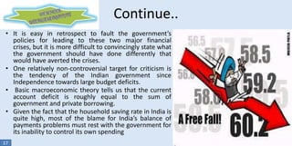 Continue..
• It is easy in retrospect to fault the government’s
policies for leading to these two major financial
crises, but it is more difficult to convincingly state what
the government should have done differently that
would have averted the crises.
• One relatively non-controversial target for criticism is
the tendency of the Indian government since
Independence towards large budget deficits.
• Basic macroeconomic theory tells us that the current
account deficit is roughly equal to the sum of
government and private borrowing.
• Given the fact that the household saving rate in India is
quite high, most of the blame for India’s balance of
payments problems must rest with the government for
its inability to control its own spending
17

 