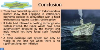 Conclusion
• These two financial episodes in India’s modern
history show that engaging in inflationary
economic policies in conjunction with a fixed
exchange rate regime is a destructive policy.
• If India had followed a floating exchange rate
system instead, the rupee would have been
automatically devalued by the market and
India would not have faced such financial
crises.
• A fixed exchange rate system can only be
viable in the long run when there is no
significant long- run inflation
19

 
