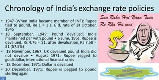 Chronology of India’s exchange rate policies
• 1947 (When India became member of IMF): Rupee
tied to pound, Re 1 = 1 s, 6 d, rate of 28 October,
1945
• 18 September, 1949: Pound devalued; India
maintained par with pound • 6 June, 1966: Rupee is
devalued, Rs 4.76 = $1, after devaluation, Rs 7.50 =
$1 (57.5%)
• 18 November, 1967: UK devalued pound, India did
not devalue • August 1971: Rupee pegged to
gold/dollar, international financial crisis
• 18 December, 1971: Dollar is devalued
• 20 December, 1971: Rupee is pegged to pound
sterling again
22

 