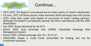 Continue…
• 1971-1979: The Rupee is overvalued due to India’s policy of import substitution
• 23 June, 1972: UK floats pound, India maintains fixed exchange rate with pound
• 1975: India links rupee with basket of currencies of major trading partners.
Although the basket is periodically altered, the link is maintained until the 1991
devaluation.
• July 1991: Rupee devalued by 18-19 %
• March 1992: Dual exchange rate, LERMS, Liberalized Exchange Rate
Management System
• March 1993: Unified exchange rate: $1 = Rs 31.37
• 1993/1994: Rupee is made freely convertible for trading, but not for
investment purposes
23

 