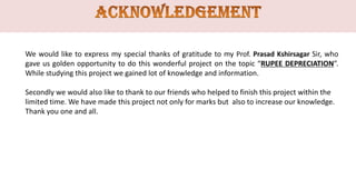 We would like to express my special thanks of gratitude to my Prof. Prasad Kshirsagar Sir, who
gave us golden opportunity to do this wonderful project on the topic “RUPEE DEPRECIATION”.
While studying this project we gained lot of knowledge and information.
Secondly we would also like to thank to our friends who helped to finish this project within the
limited time. We have made this project not only for marks but also to increase our knowledge.
Thank you one and all.

 