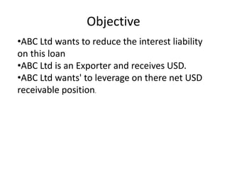Objective 
•ABC Ltd wants to reduce the interest liability 
on this loan 
•ABC Ltd is an Exporter and receives USD. 
•ABC Ltd wants' to leverage on there net USD 
receivable position. 
 