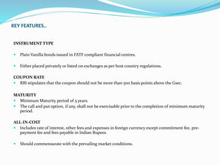 KEY FEATURES..
INSTRUMENT TYPE
 Plain Vanilla bonds issued in FATF compliant financial centres.
 Either placed privately or listed on exchanges as per host country regulations.
COUPON RATE
 RBI stipulates that the coupon should not be more than 500 basis points above the Gsec.
MATURITY
 Minimum Maturity period of 5 years.
 The call and put option, if any, shall not be exercisable prior to the completion of minimum maturity
period.
ALL-IN-COST
 Includes rate of interest, other fees and expenses in foreign currency except commitment fee, pre-
payment fee and fees payable in Indian Rupees.
 Should commensurate with the prevailing market conditions.
 
