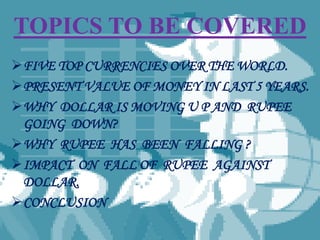 TOPICS TO BE COVERED
FIVE TOP CURRENCIES OVER THE WORLD.
PRESENT VALUE OF MONEY IN LAST 5 YEARS.
WHY DOLLAR IS MOVING U P AND RUPEE
GOING DOWN?
WHY RUPEE HAS BEEN FALLING ?
IMPACT ON FALL OF RUPEE AGAINST
DOLLAR.
CONCLUSION
 