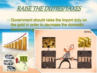 RAISETHE DUTIES/TAXES
 Government should raise the import duty on
the gold in order to decrease the domestic
demand for gold imports.
 