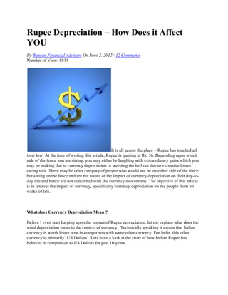 Rupee Depreciation – How Does it Affect
YOU
By Banyan Financial Advisors On June 2, 2012 · 12 Comments
Number of View: 8814




                                                 It is all across the place – Rupee has touched all
time low. At the time of writing this article, Rupee is quoting at Rs. 56. Depending upon which
side of the fence you are sitting, you may either be laughing with extraordinary gains which you
may be making due to currency depreciation or weeping the hell out due to excessive losses
owing to it. There may be other category of people who would not be on either side of the fence
but sitting on the fence and are not aware of the impact of currency depreciation on their day-to-
day life and hence are not concerned with the currency movements. The objective of this article
is to unravel the impact of currency, specifically currency depreciation on the people from all
walks of life.



What does Currency Depreciation Mean ?

Before I even start harping upon the impact of Rupee depreciation, let me explain what does the
word depreciation mean in the context of currency. Technically speaking it means that Indian
currency is worth lesser now in comparison with some other currency. For India, this other
currency is primarily ‘US Dollars’. Lets have a look at the chart of how Indian Rupee has
behaved in comparison to US Dollars for past 10 years.
 